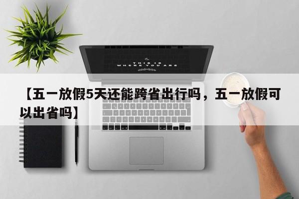 【五一放假5天还能跨省出行吗，五一放假可以出省吗】