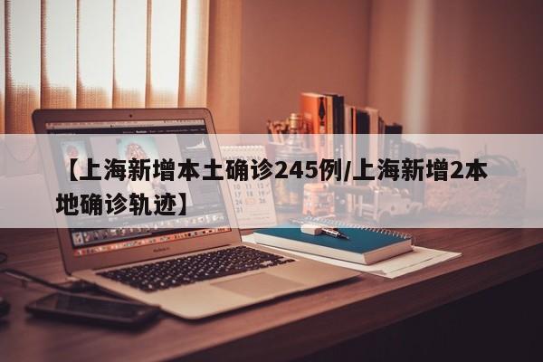 【上海新增本土确诊245例/上海新增2本地确诊轨迹】