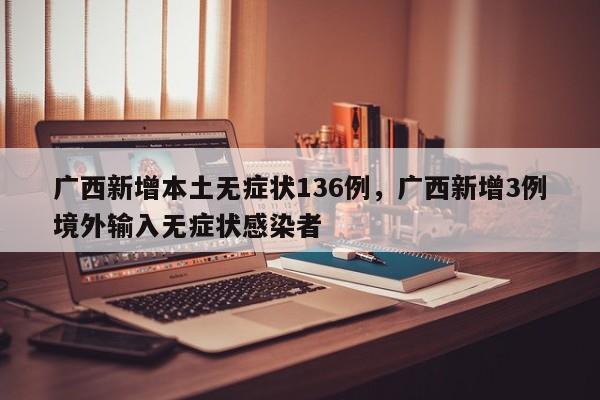 广西新增本土无症状136例，广西新增3例境外输入无症状感染者