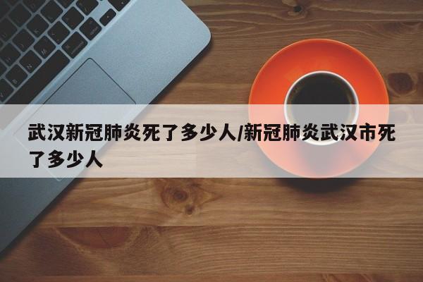 武汉新冠肺炎死了多少人/新冠肺炎武汉市死了多少人