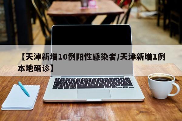 【天津新增10例阳性感染者/天津新增1例本地确诊】