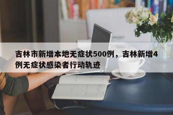 吉林市新增本地无症状500例，吉林新增4例无症状感染者行动轨迹