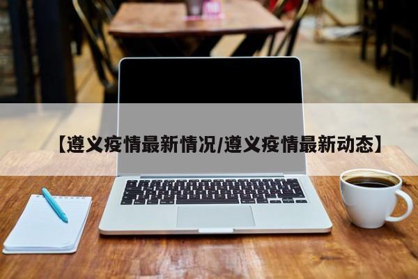 【遵义疫情最新情况/遵义疫情最新动态】