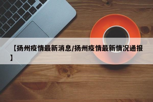 【扬州疫情最新消息/扬州疫情最新情况通报】