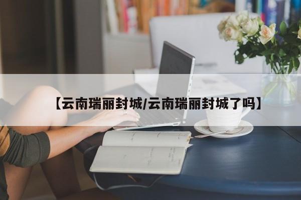 【云南瑞丽封城/云南瑞丽封城了吗】
