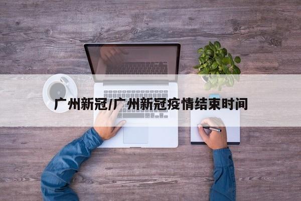 广州新冠/广州新冠疫情结束时间