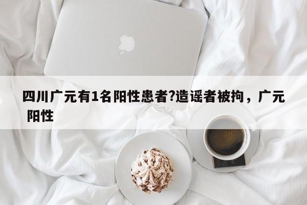 四川广元有1名阳性患者?造谣者被拘，广元 阳性