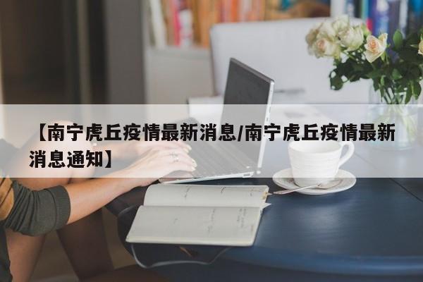 【南宁虎丘疫情最新消息/南宁虎丘疫情最新消息通知】