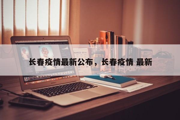 长春疫情最新公布，长春疫情 最新