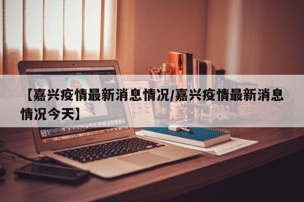 【嘉兴疫情最新消息情况/嘉兴疫情最新消息情况今天】