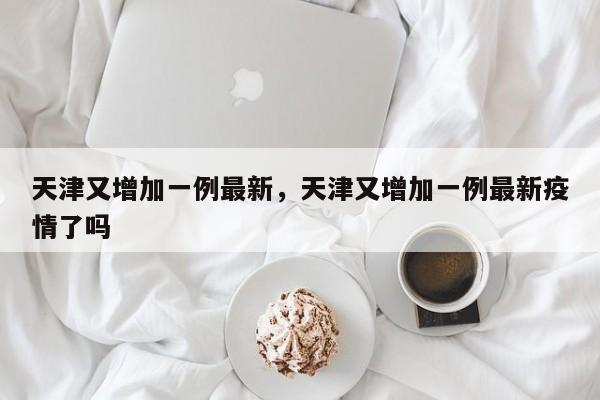 天津又增加一例最新，天津又增加一例最新疫情了吗