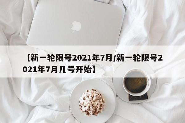 【新一轮限号2021年7月/新一轮限号2021年7月几号开始】