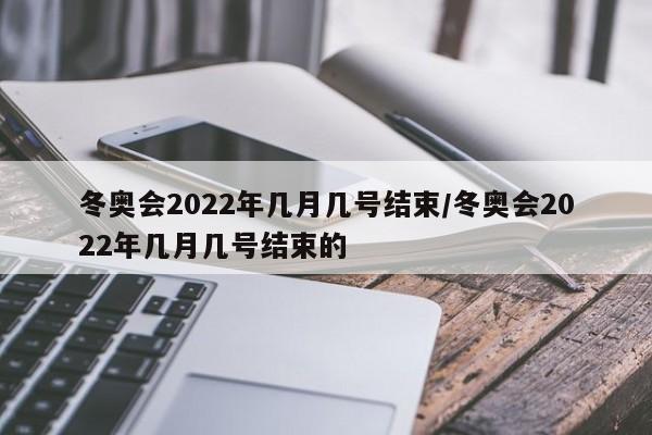 冬奥会2022年几月几号结束/冬奥会2022年几月几号结束的
