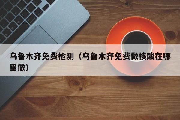 乌鲁木齐免费检测（乌鲁木齐免费做核酸在哪里做）
