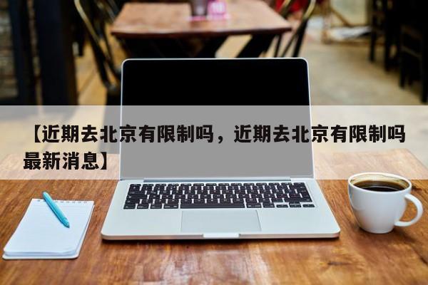 【近期去北京有限制吗，近期去北京有限制吗最新消息】