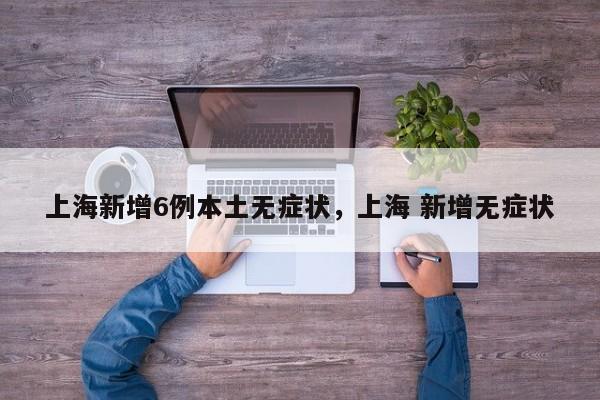上海新增6例本土无症状，上海 新增无症状