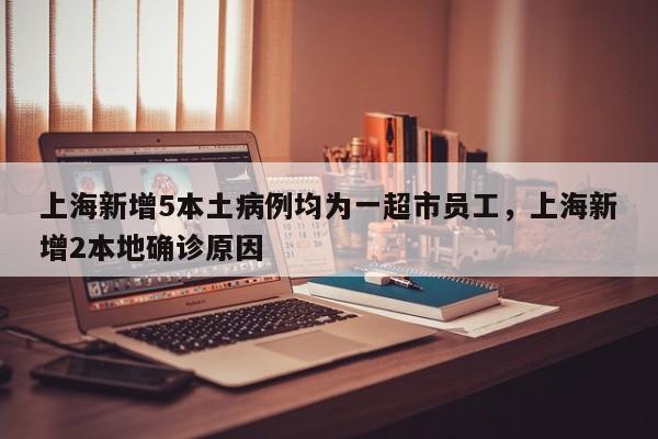 上海新增5本土病例均为一超市员工，上海新增2本地确诊原因