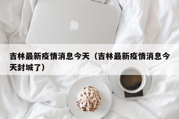 吉林最新疫情消息今天（吉林最新疫情消息今天封城了）
