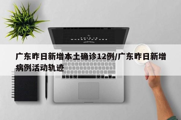 广东昨日新增本土确诊12例/广东昨日新增病例活动轨迹