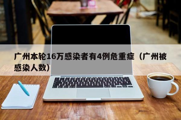 广州本轮16万感染者有4例危重症（广州被感染人数）