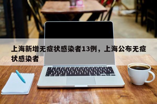 上海新增无症状感染者13例，上海公布无症状感染者