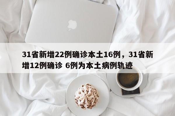 31省新增22例确诊本土16例，31省新增12例确诊 6例为本土病例轨迹