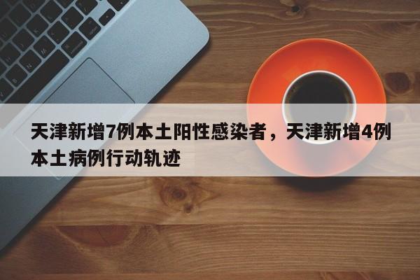 天津新增7例本土阳性感染者，天津新增4例本土病例行动轨迹