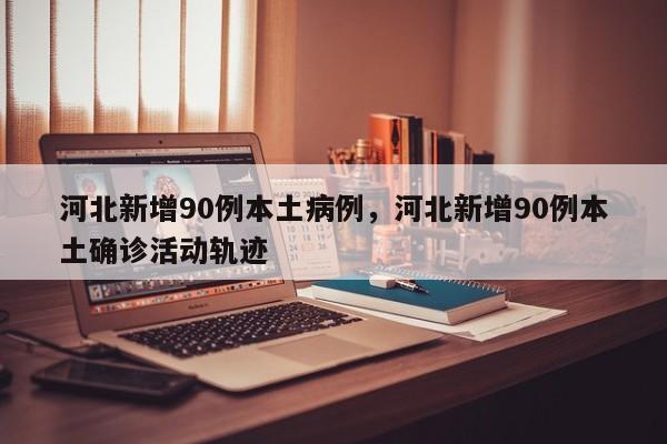 河北新增90例本土病例，河北新增90例本土确诊活动轨迹
