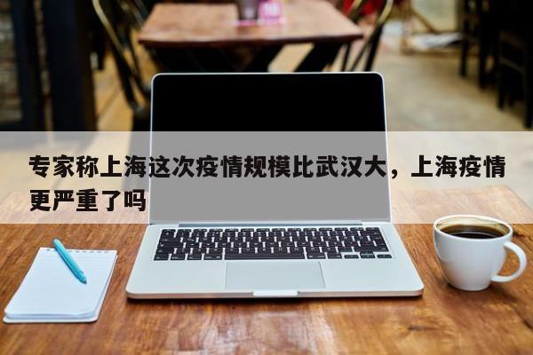 专家称上海这次疫情规模比武汉大，上海疫情更严重了吗