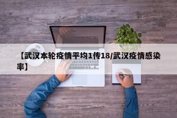 【武汉本轮疫情平均1传18/武汉疫情感染率】