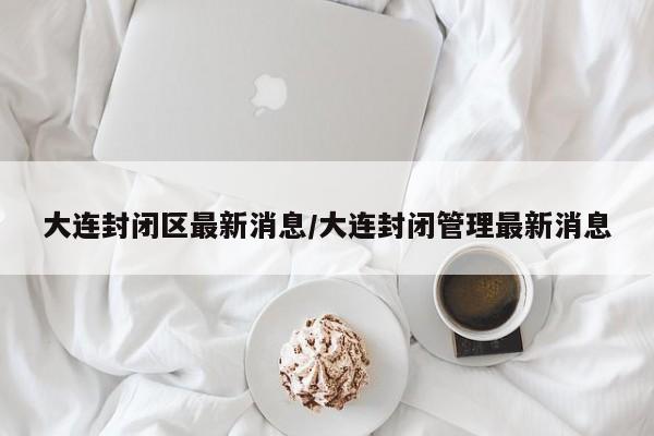 大连封闭区最新消息/大连封闭管理最新消息