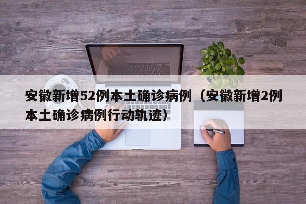 安徽新增52例本土确诊病例（安徽新增2例本土确诊病例行动轨迹）