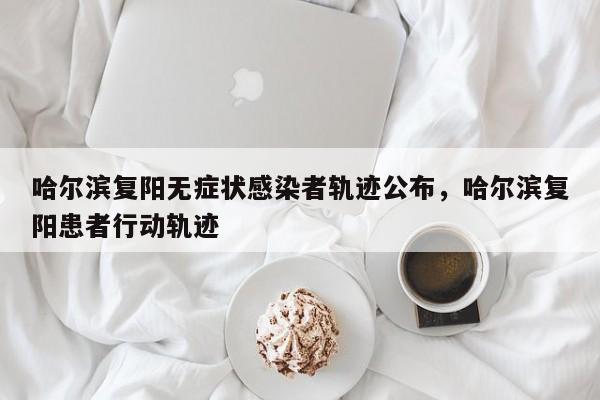 哈尔滨复阳无症状感染者轨迹公布，哈尔滨复阳患者行动轨迹
