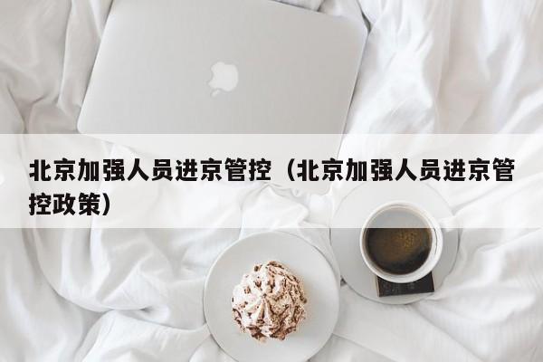 北京加强人员进京管控（北京加强人员进京管控政策）
