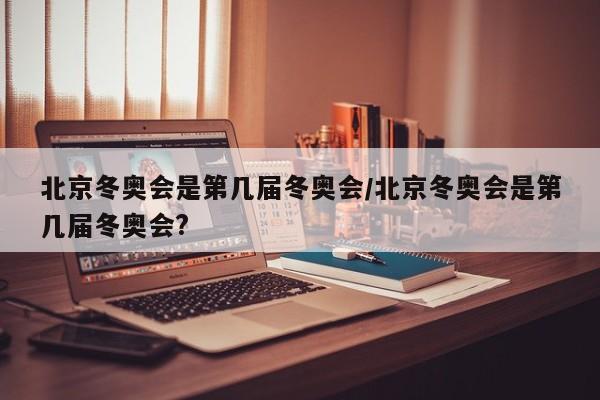 北京冬奥会是第几届冬奥会/北京冬奥会是第几届冬奥会?