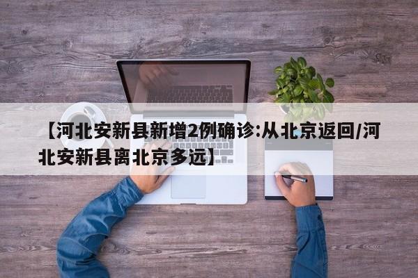 【河北安新县新增2例确诊:从北京返回/河北安新县离北京多远】