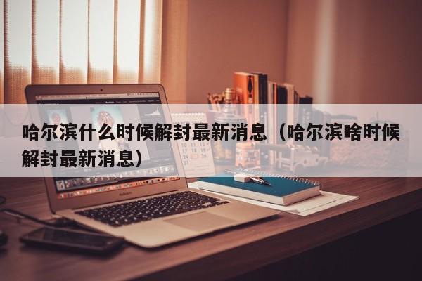哈尔滨什么时候解封最新消息（哈尔滨啥时候解封最新消息）