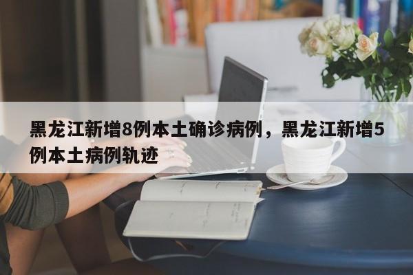 黑龙江新增8例本土确诊病例，黑龙江新增5例本土病例轨迹