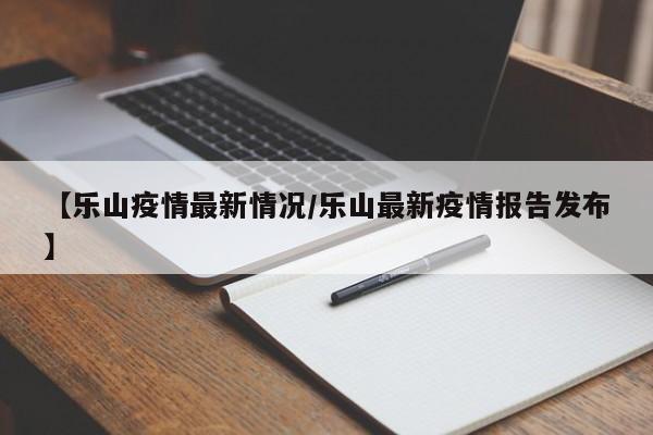 【乐山疫情最新情况/乐山最新疫情报告发布】