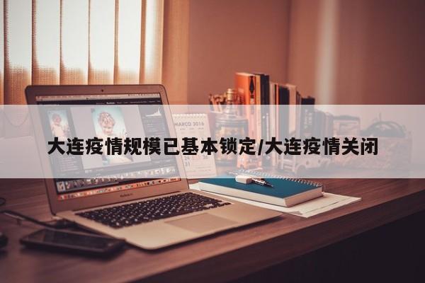 大连疫情规模已基本锁定/大连疫情关闭