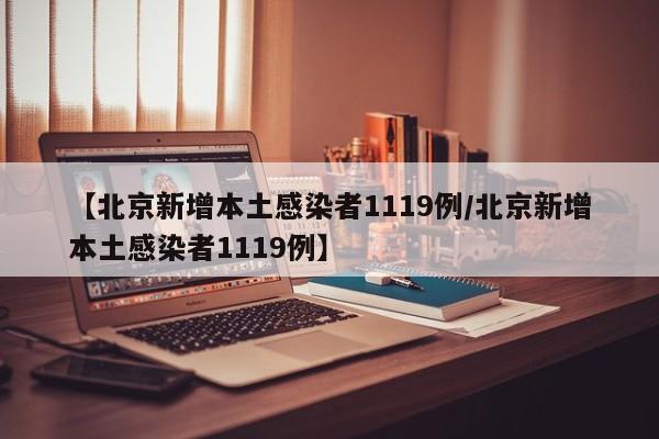 【北京新增本土感染者1119例/北京新增本土感染者1119例】