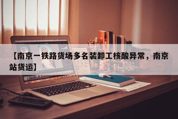 【南京一铁路货场多名装卸工核酸异常，南京站货运】