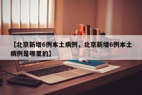 【北京新增6例本土病例，北京新增6例本土病例是哪里的】