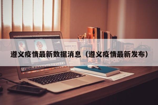 遵义疫情最新数据消息（遵义疫情最新发布）