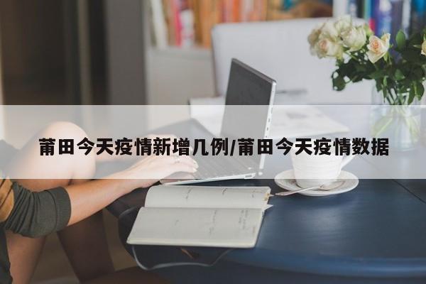莆田今天疫情新增几例/莆田今天疫情数据