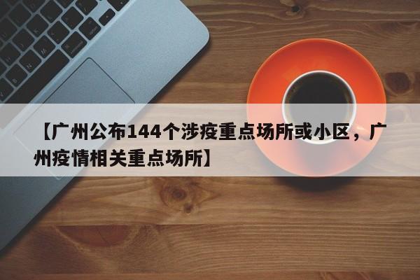 【广州公布144个涉疫重点场所或小区，广州疫情相关重点场所】
