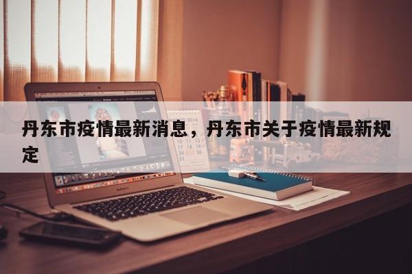 丹东市疫情最新消息，丹东市关于疫情最新规定