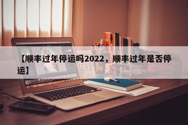 【顺丰过年停运吗2022，顺丰过年是否停运】