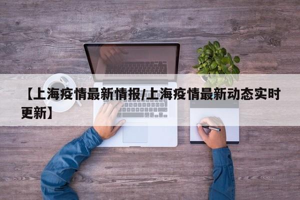 【上海疫情最新情报/上海疫情最新动态实时更新】