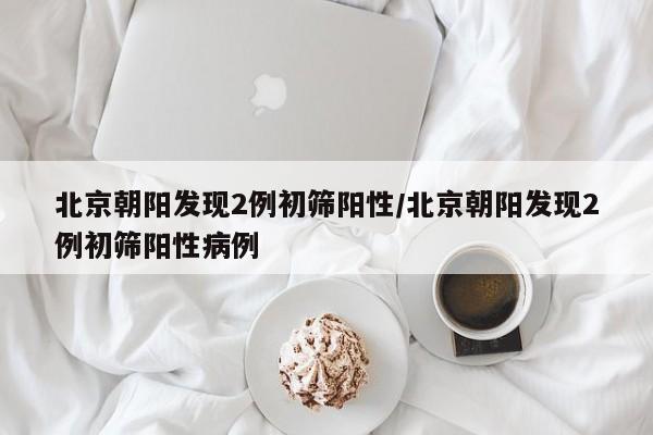 北京朝阳发现2例初筛阳性/北京朝阳发现2例初筛阳性病例
